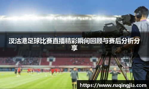 汊沽港足球比赛直播精彩瞬间回顾与赛后分析分享
